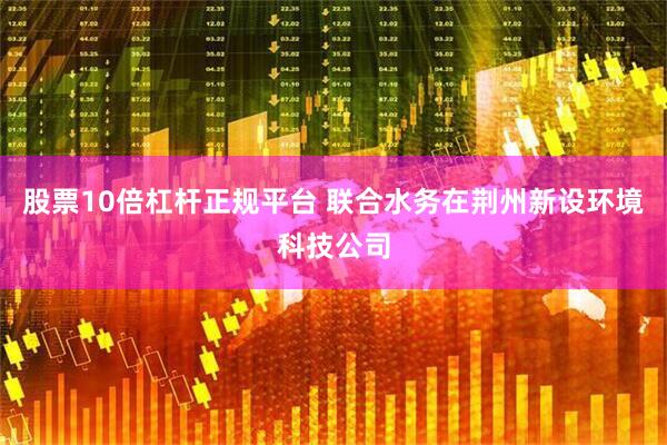 股票10倍杠杆正规平台 联合水务在荆州新设环境科技公司