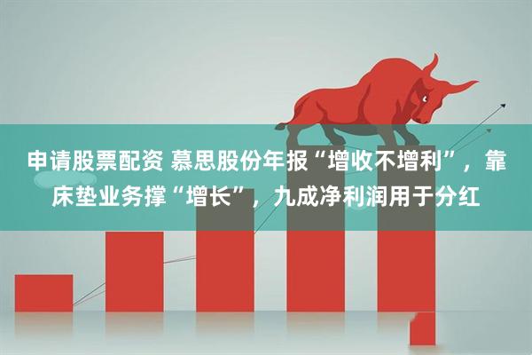 申请股票配资 慕思股份年报“增收不增利”，靠床垫业务撑“增长”，九成净利润用于分红