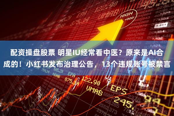配资操盘股票 明星IU经常看中医？原来是AI合成的！小红书发布治理公告，13个违规账号被禁言
