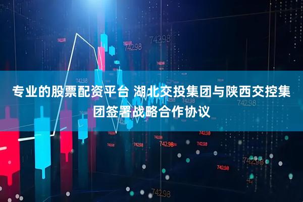 专业的股票配资平台 湖北交投集团与陕西交控集团签署战略合作协议