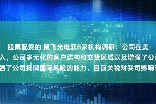 股票配资的 聚飞光电获8家机构调研：公司在美国地区尚无直接业务收入，公司多元化的客户结构和交货区域以及增强了公司抵御国际风险的能力，目前关税对我司影响有限（附调研问答）