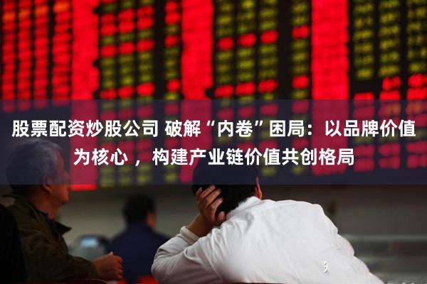 股票配资炒股公司 破解“内卷”困局：以品牌价值为核心 ，构建产业链价值共创格局