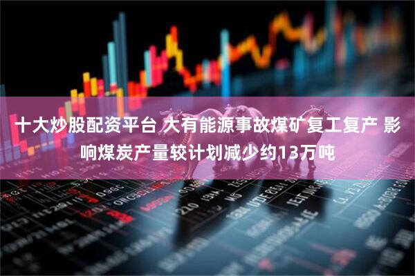 十大炒股配资平台 大有能源事故煤矿复工复产 影响煤炭产量较计划减少约13万吨