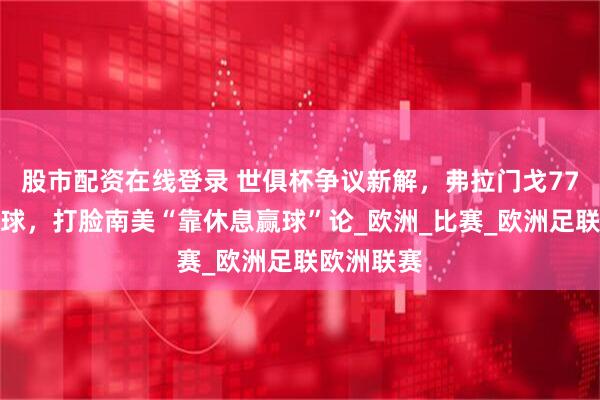 股市配资在线登录 世俱杯争议新解，弗拉门戈77场领跑全球，打脸南美“靠休息赢球”论_欧洲_比赛_欧洲足联欧洲联赛