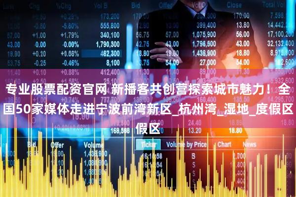 专业股票配资官网 新播客共创营探索城市魅力！全国50家媒体走进宁波前湾新区_杭州湾_湿地_度假区