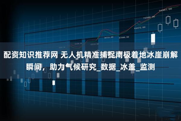 配资知识推荐网 无人机精准捕捉南极着地冰崖崩解瞬间，助力气候研究_数据_冰盖_监测