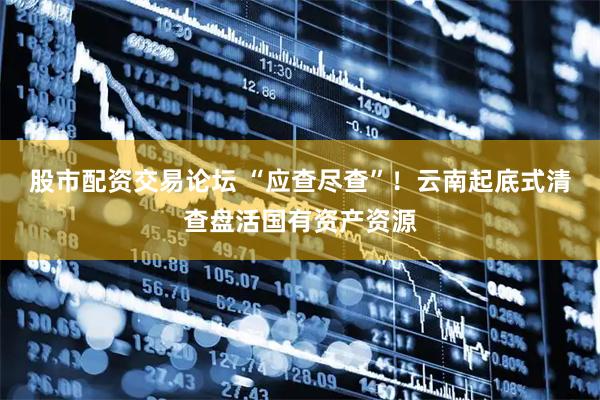 股市配资交易论坛 “应查尽查”！云南起底式清查盘活国有资产资源
