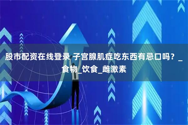股市配资在线登录 子宫腺肌症吃东西有忌口吗？_食物_饮食_雌激素