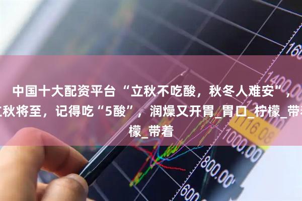 中国十大配资平台 “立秋不吃酸，秋冬人难安”，立秋将至，记得吃“5酸”，润燥又开胃_胃口_柠檬_带着