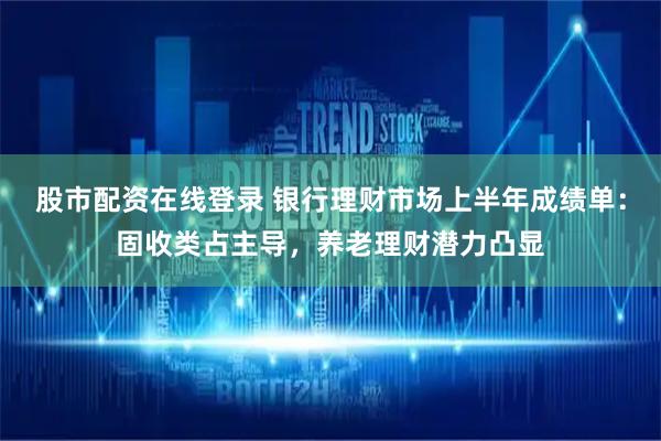 股市配资在线登录 银行理财市场上半年成绩单：固收类占主导，养老理财潜力凸显