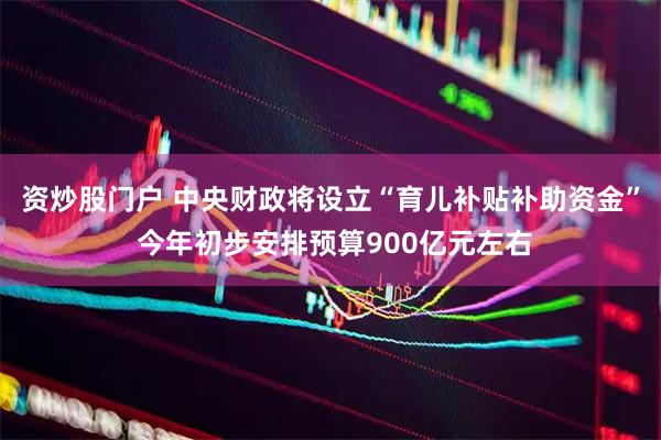 资炒股门户 中央财政将设立“育儿补贴补助资金” 今年初步安排预算900亿元左右