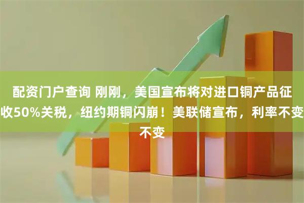 配资门户查询 刚刚，美国宣布将对进口铜产品征收50%关税，纽约期铜闪崩！美联储宣布，利率不变