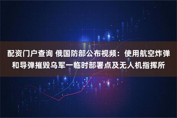 配资门户查询 俄国防部公布视频：使用航空炸弹和导弹摧毁乌军一临时部署点及无人机指挥所