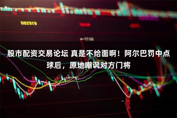 股市配资交易论坛 真是不给面啊！阿尔巴罚中点球后，原地嘲讽对方门将