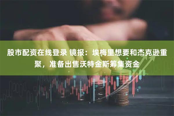 股市配资在线登录 镜报：埃梅里想要和杰克逊重聚，准备出售沃特金斯筹集资金