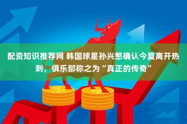配资知识推荐网 韩国球星孙兴慜确认今夏离开热刺，俱乐部称之为“真正的传奇”